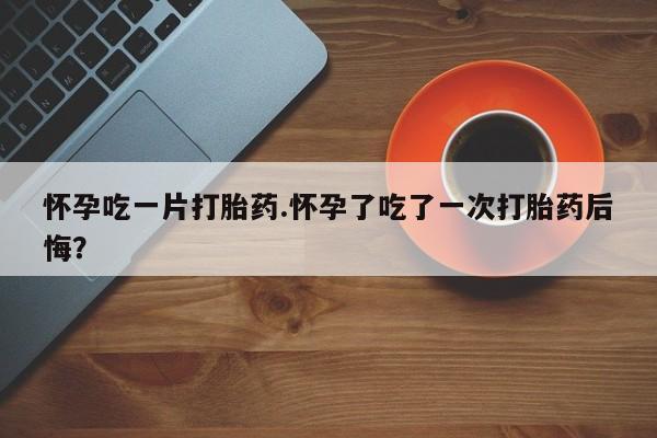 意外怀孕怎么买流产药怀孕吃一片打胎药.怀孕了吃了一次打胎药后悔？