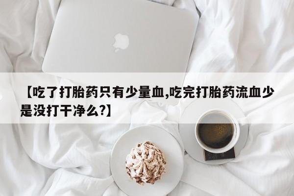 意外怀孕怎么买流产药【吃了打胎药只有少量血,吃完打胎药流血少是没打干净么?】