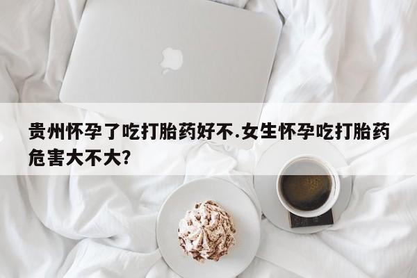 意外怀孕怎么买流产药贵州怀孕了吃打胎药好不.女生怀孕吃打胎药危害大不大？