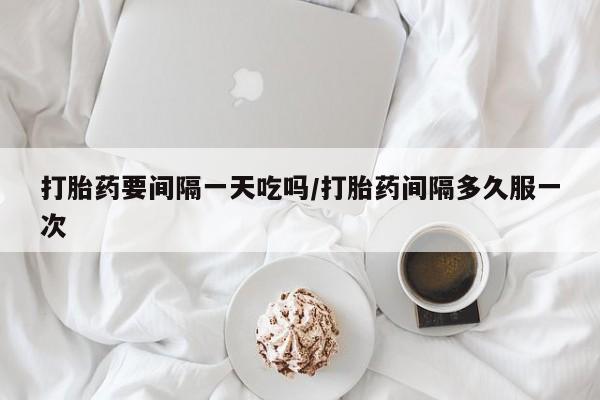 意外怀孕怎么买流产药打胎药要间隔一天吃吗/打胎药间隔多久服一次