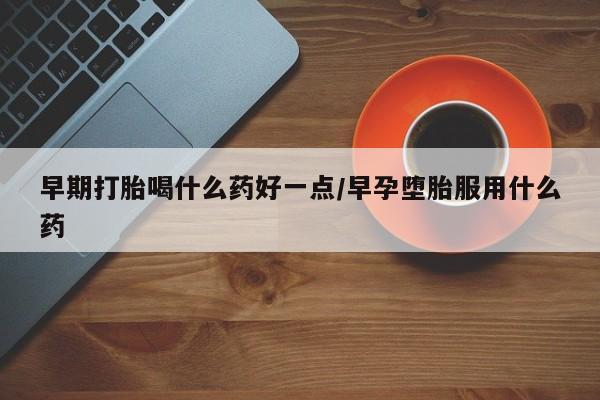 意外怀孕怎么买流产药早期打胎喝什么药好一点/早孕堕胎服用什么药