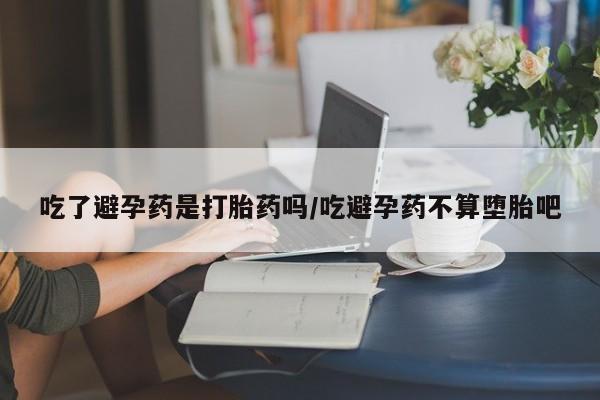 意外怀孕怎么买流产药吃了避孕药是打胎药吗/吃避孕药不算堕胎吧