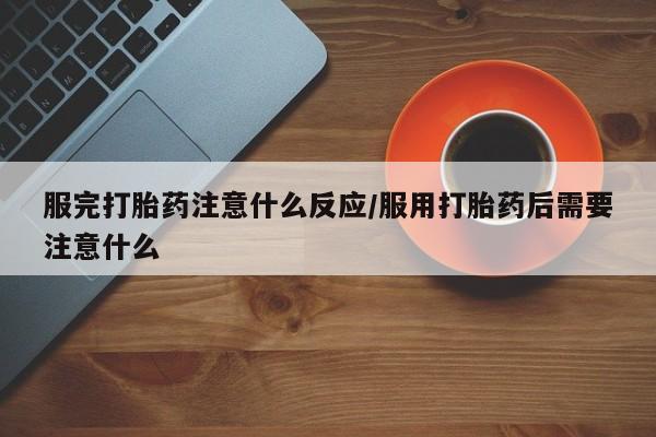 意外怀孕怎么买流产药服完打胎药注意什么反应/服用打胎药后需要注意什么
