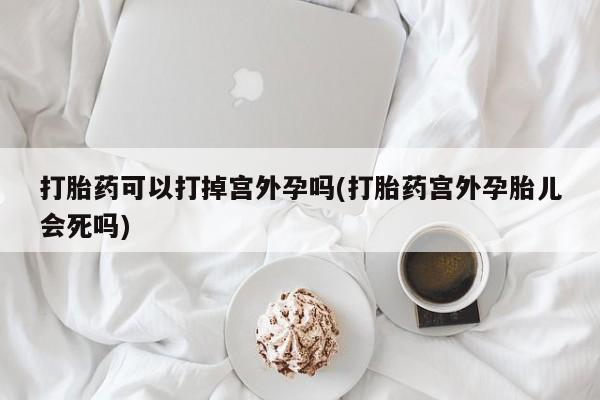 意外怀孕怎么买流产药打胎药可以打掉宫外孕吗(打胎药宫外孕胎儿会死吗)