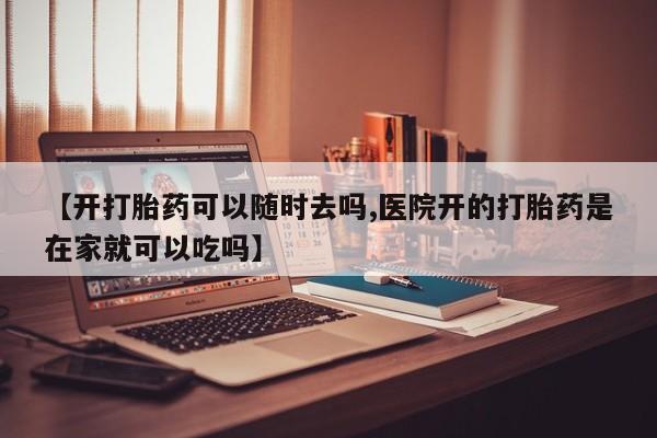 意外怀孕怎么买流产药【开打胎药可以随时去吗,医院开的打胎药是在家就可以吃吗】