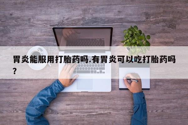 意外怀孕怎么买流产药胃炎能服用打胎药吗.有胃炎可以吃打胎药吗？