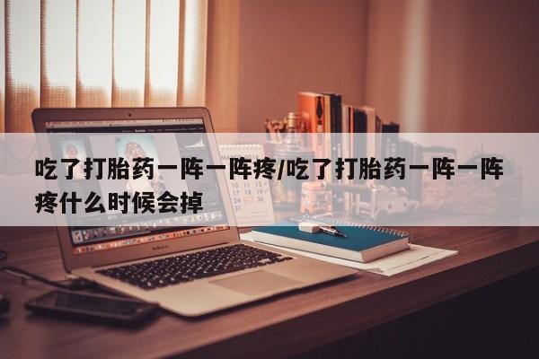 意外怀孕怎么买流产药吃了打胎药一阵一阵疼/吃了打胎药一阵一阵疼什么时候会掉
