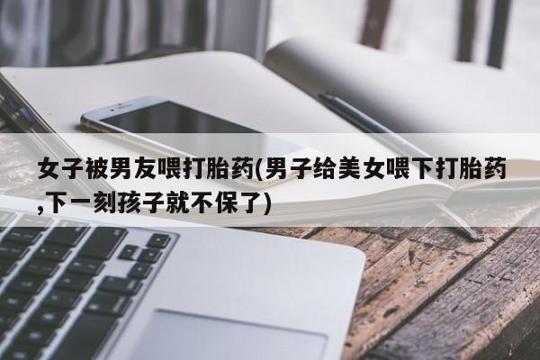 意外怀孕怎么买流产药女子被男友喂打胎药(男子给美女喂下打胎药,下一刻孩子就不保了)
