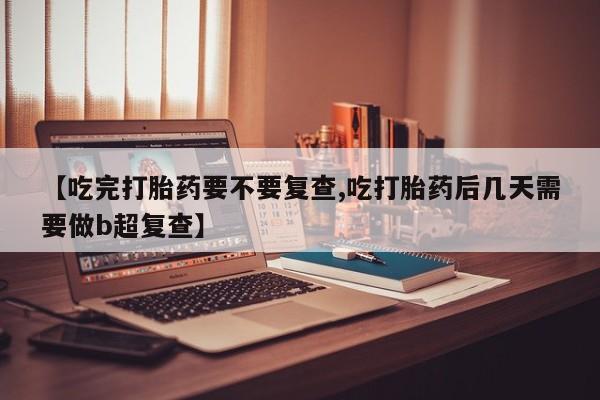 意外怀孕怎么买流产药【吃完打胎药要不要复查,吃打胎药后几天需要做b超复查】