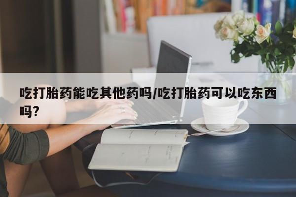 意外怀孕怎么买流产药吃打胎药能吃其他药吗/吃打胎药可以吃东西吗?