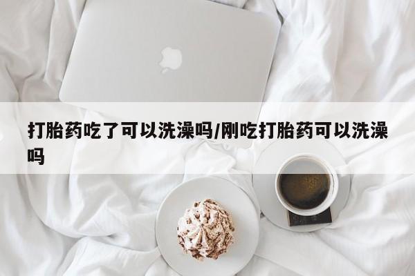 意外怀孕怎么买流产药打胎药吃了可以洗澡吗/刚吃打胎药可以洗澡吗
