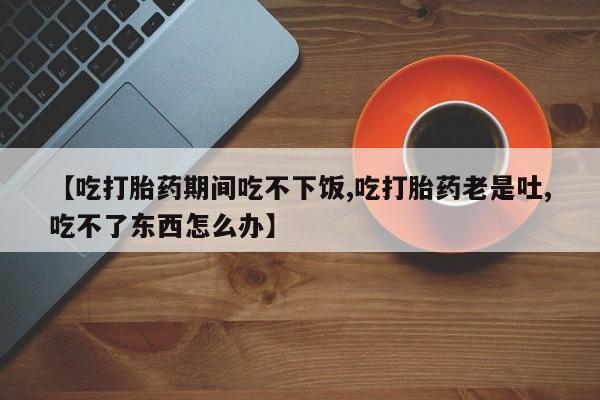 意外怀孕怎么买流产药【吃打胎药期间吃不下饭,吃打胎药老是吐,吃不了东西怎么办】