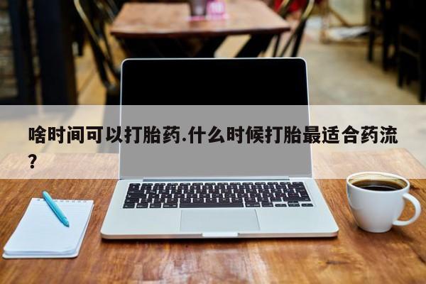 意外怀孕怎么买流产药啥时间可以打胎药.什么时候打胎最适合药流？