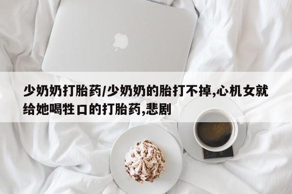 意外怀孕怎么买流产药少奶奶打胎药/少奶奶的胎打不掉,心机女就给她喝牲口的打胎药,悲剧