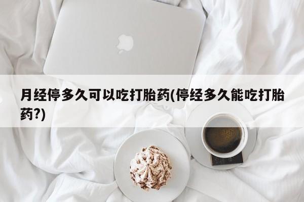 意外怀孕怎么买流产药月经停多久可以吃打胎药(停经多久能吃打胎药?)