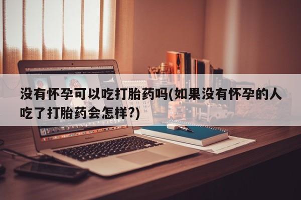 意外怀孕怎么买流产药没有怀孕可以吃打胎药吗(如果没有怀孕的人吃了打胎药会怎样?)
