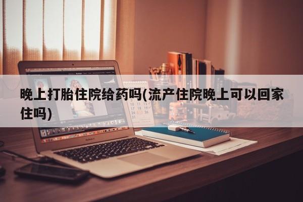 意外怀孕怎么买流产药晚上打胎住院给药吗(流产住院晚上可以回家住吗)