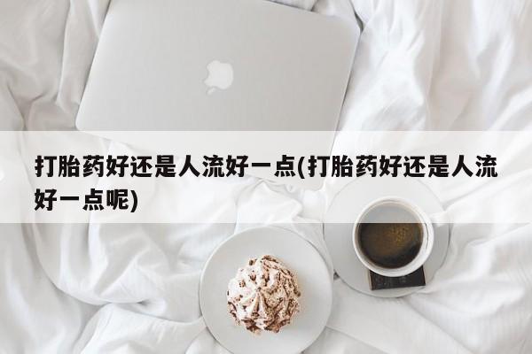 意外怀孕怎么买流产药打胎药好还是人流好一点(打胎药好还是人流好一点呢)