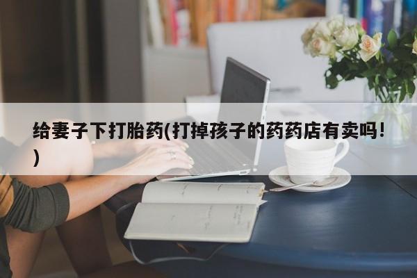 意外怀孕怎么买流产药给妻子下打胎药(打掉孩子的药药店有卖吗!)