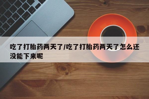 意外怀孕怎么买流产药吃了打胎药两天了/吃了打胎药两天了怎么还没能下来呢