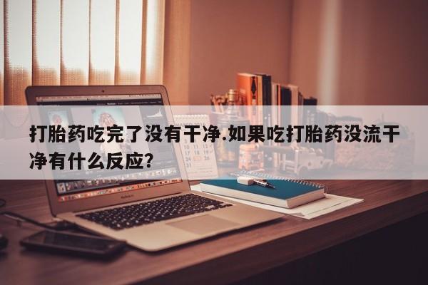 意外怀孕怎么买流产药打胎药吃完了没有干净.如果吃打胎药没流干净有什么反应？