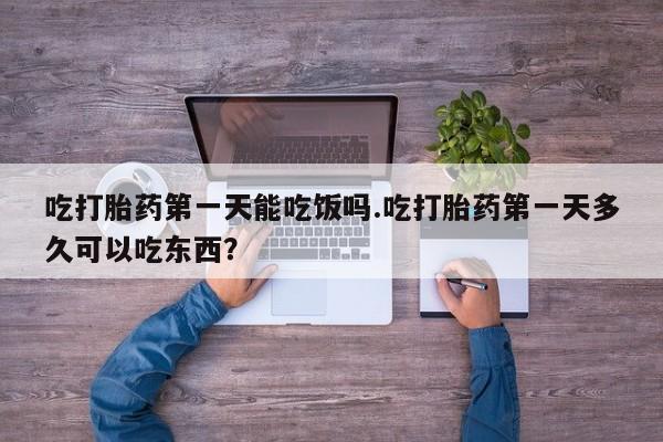 意外怀孕怎么买流产药吃打胎药第一天能吃饭吗.吃打胎药第一天多久可以吃东西？