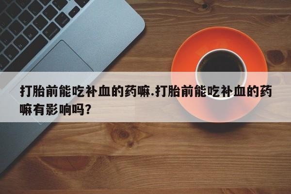 意外怀孕怎么买流产药打胎前能吃补血的药嘛.打胎前能吃补血的药嘛有影响吗？