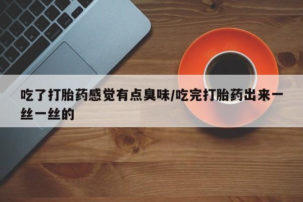 意外怀孕怎么买流产药吃了打胎药感觉有点臭味/吃完打胎药出来一丝一丝的
