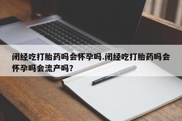意外怀孕怎么买流产药闭经吃打胎药吗会怀孕吗.闭经吃打胎药吗会怀孕吗会流产吗？