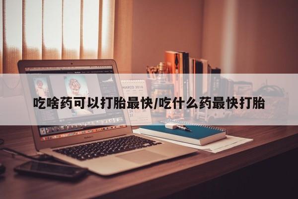 意外怀孕怎么买流产药吃啥药可以打胎最快/吃什么药最快打胎