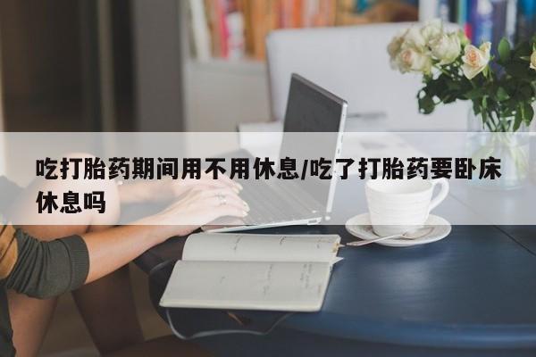 意外怀孕怎么买流产药吃打胎药期间用不用休息/吃了打胎药要卧床休息吗