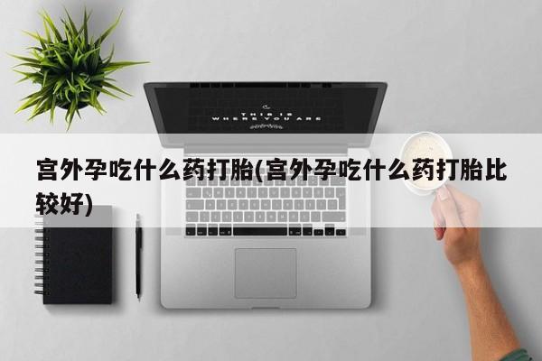 意外怀孕怎么买流产药宫外孕吃什么药打胎(宫外孕吃什么药打胎比较好)