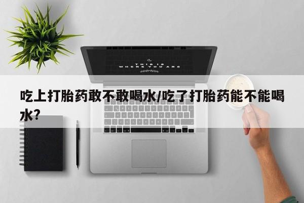 意外怀孕怎么买流产药吃上打胎药敢不敢喝水/吃了打胎药能不能喝水?