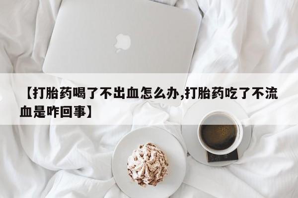 意外怀孕怎么买流产药【打胎药喝了不出血怎么办,打胎药吃了不流血是咋回事】