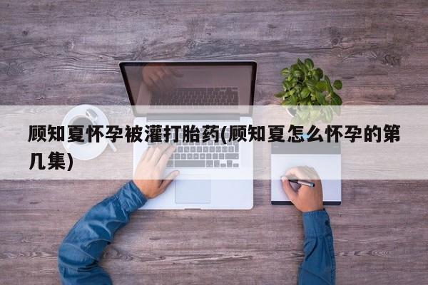意外怀孕怎么买流产药顾知夏怀孕被灌打胎药(顾知夏怎么怀孕的第几集)