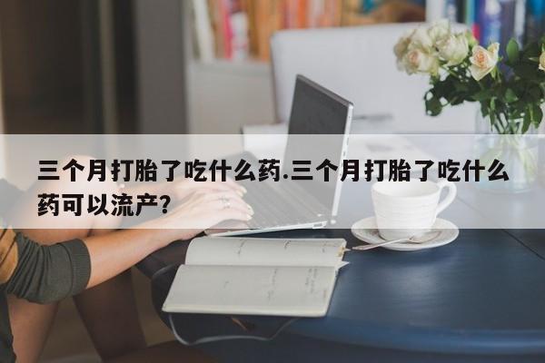 意外怀孕怎么买流产药三个月打胎了吃什么药.三个月打胎了吃什么药可以流产？