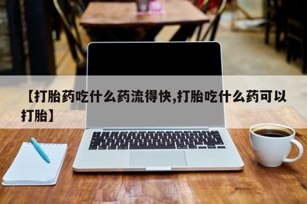 意外怀孕怎么买流产药【打胎药吃什么药流得快,打胎吃什么药可以打胎】