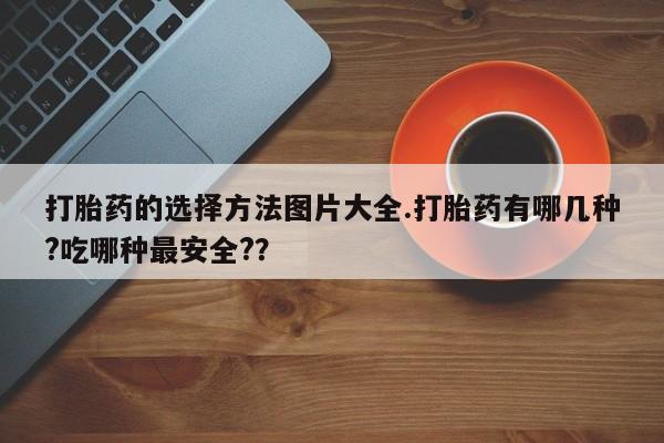 意外怀孕怎么买流产药打胎药的选择方法图片大全.打胎药有哪几种?吃哪种最安全?？