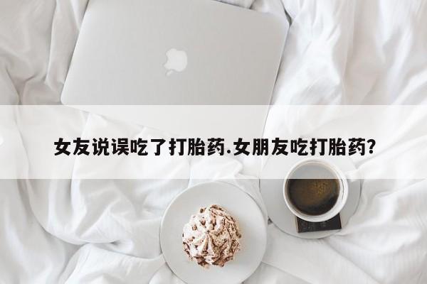 意外怀孕怎么买流产药女友说误吃了打胎药.女朋友吃打胎药？