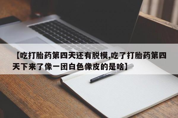 意外怀孕怎么买流产药【吃打胎药第四天还有脱模,吃了打胎药第四天下来了像一团白色像皮的是啥】
