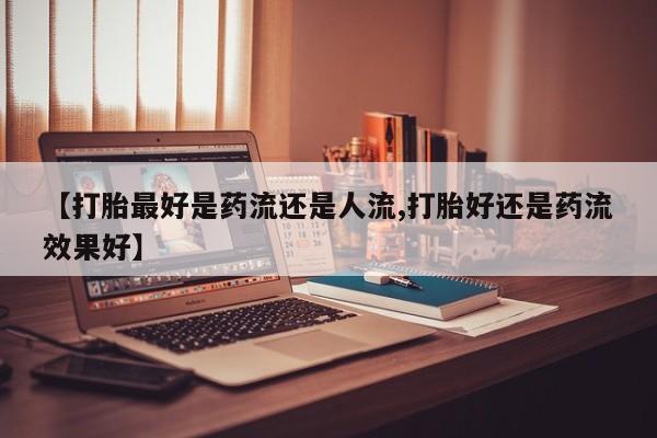 意外怀孕怎么买流产药【打胎最好是药流还是人流,打胎好还是药流效果好】