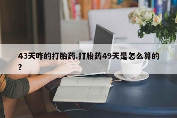 意外怀孕怎么买流产药43天咋的打胎药.打胎药49天是怎么算的？