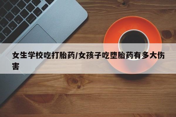 意外怀孕怎么买流产药女生学校吃打胎药/女孩子吃堕胎药有多大伤害