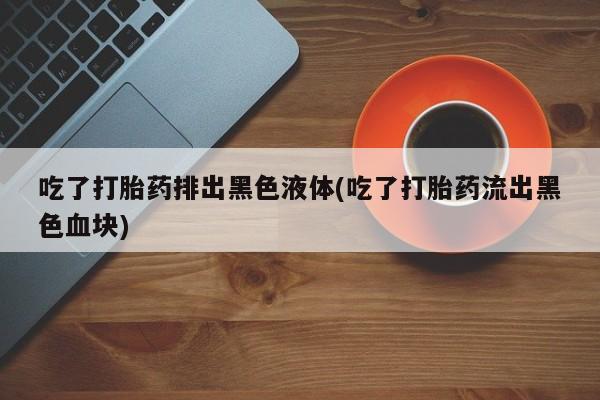 意外怀孕怎么买流产药吃了打胎药排出黑色液体(吃了打胎药流出黑色血块)