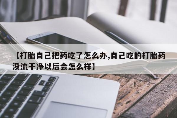 意外怀孕怎么买流产药【打胎自己把药吃了怎么办,自己吃的打胎药没流干净以后会怎么样】