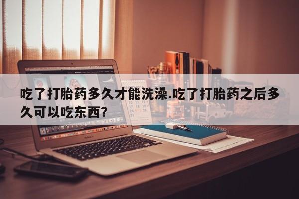 意外怀孕怎么买流产药吃了打胎药多久才能洗澡.吃了打胎药之后多久可以吃东西？