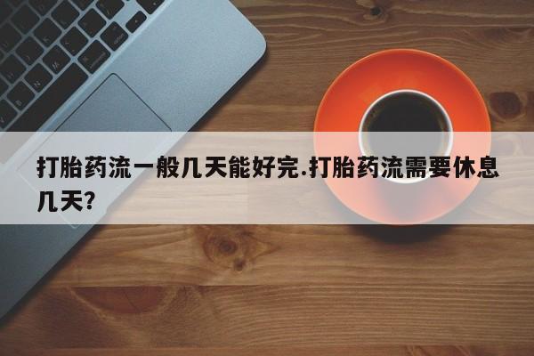 意外怀孕怎么买流产药打胎药流一般几天能好完.打胎药流需要休息几天？
