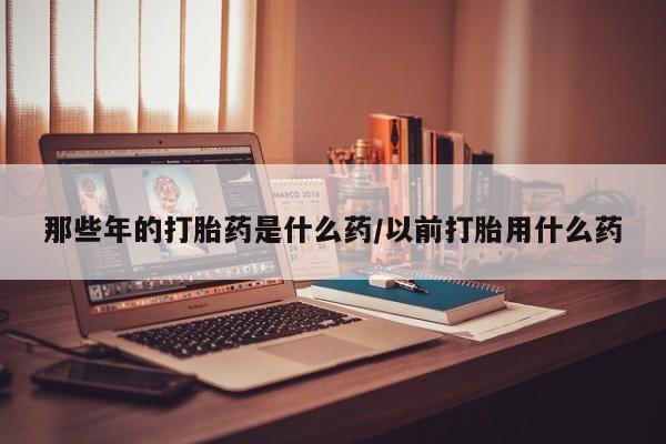 意外怀孕怎么买流产药那些年的打胎药是什么药/以前打胎用什么药