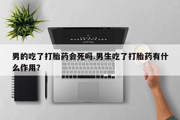 意外怀孕怎么买流产药男的吃了打胎药会死吗.男生吃了打胎药有什么作用？
