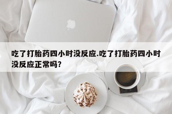 意外怀孕怎么买流产药吃了打胎药四小时没反应.吃了打胎药四小时没反应正常吗？